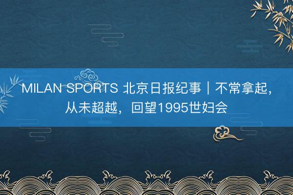 MILAN SPORTS 北京日报纪事｜不常拿起，从未超越，回望1995世妇会