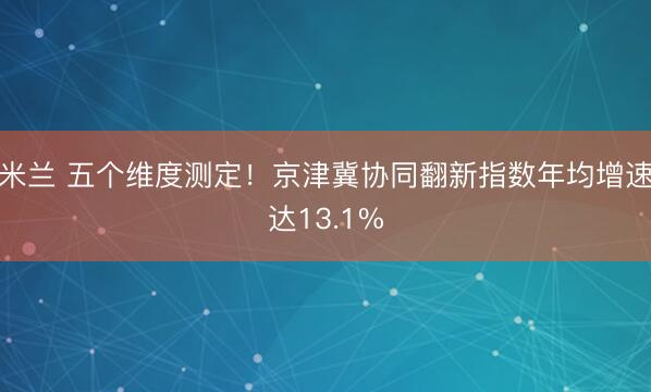 米兰 五个维度测定!京津冀协同翻新指数年均增速达13.1%