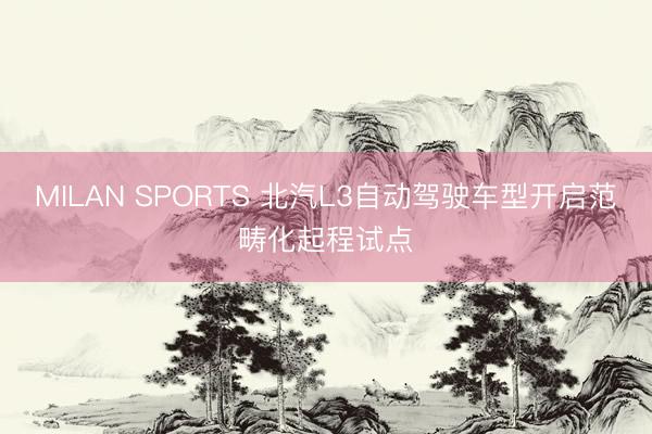 MILAN SPORTS 北汽L3自动驾驶车型开启范畴化起程试点