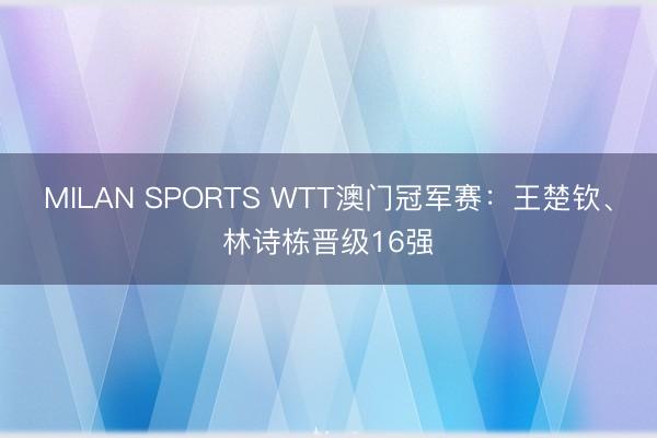 MILAN SPORTS WTT澳门冠军赛:王楚钦、林诗栋晋级16强