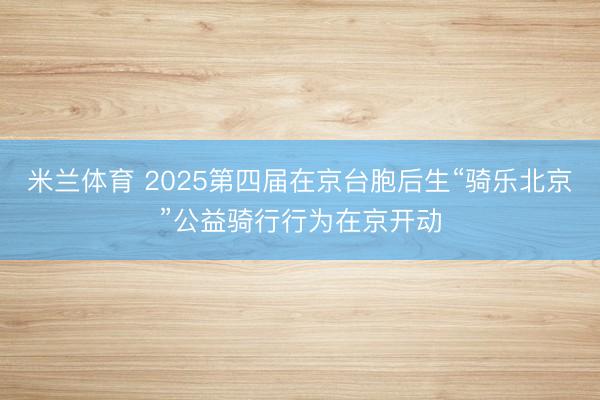 米兰体育 2025第四届在京台胞后生“骑乐北京”公益骑行行为在京开动