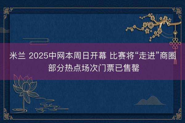 米兰 2025中网本周日开幕 比赛将“走进”商圈 部分热点场次门票已售罄