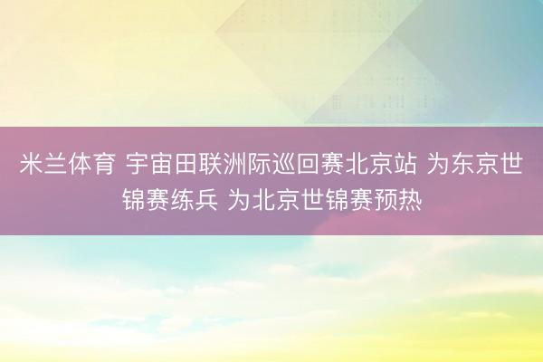 米兰体育 宇宙田联洲际巡回赛北京站 为东京世锦赛练兵 为北京世锦赛预热