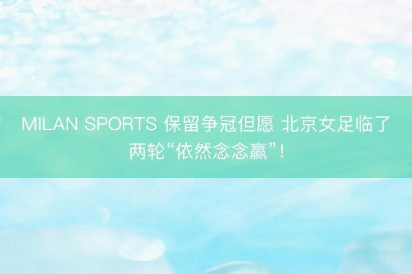 MILAN SPORTS 保留争冠但愿 北京女足临了两轮“依然念念赢”！