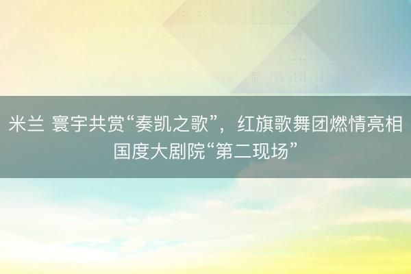 米兰 寰宇共赏“奏凯之歌”，红旗歌舞团燃情亮相国度大剧院“第二现场”