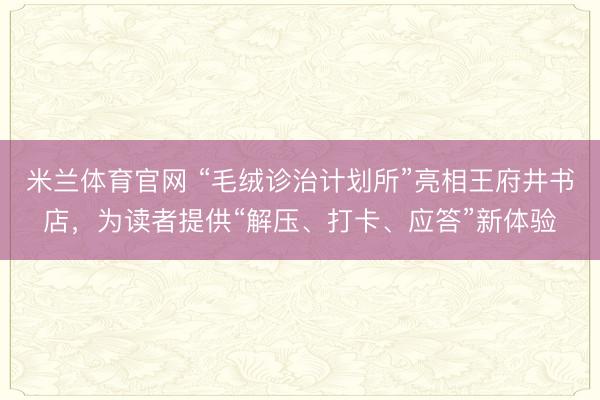 米兰体育官网 “毛绒诊治计划所”亮相王府井书店,为读者提供“解压、打卡、应答”新体验