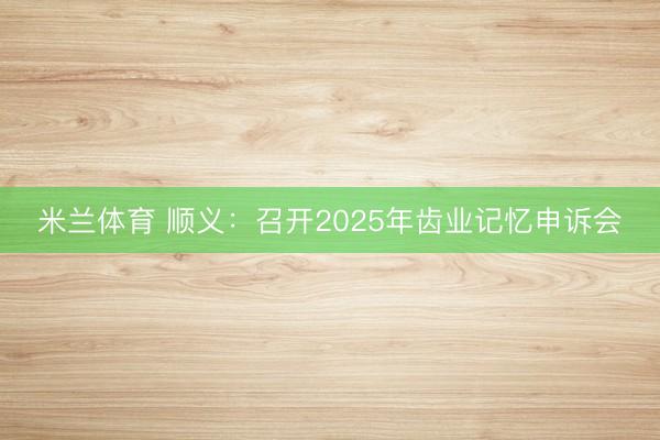 米兰体育 顺义：召开2025年齿业记忆申诉会