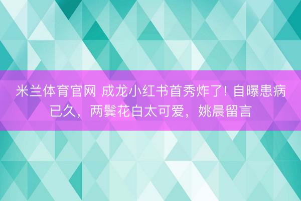 米兰体育官网 成龙小红书首秀炸了! 自曝患病已久，两鬓花白太可爱，姚晨留言