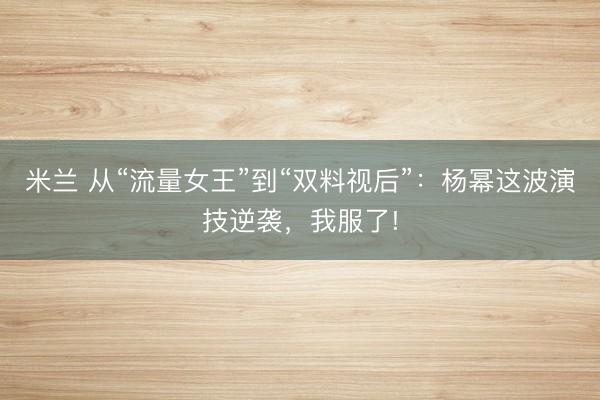 米兰 从“流量女王”到“双料视后”：杨幂这波演技逆袭，我服了!