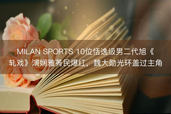 MILAN SPORTS 10位恬逸级男二代旭《轧戏》演娴雅莠民爆红,魏大勋光环盖过主角
