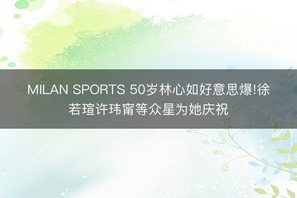 MILAN SPORTS 50岁林心如好意思爆!徐若瑄许玮甯等众星为她庆祝