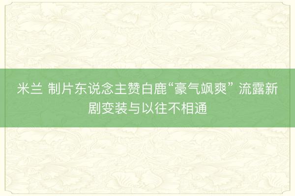 米兰 制片东说念主赞白鹿“豪气飒爽” 流露新剧变装与以往不相通