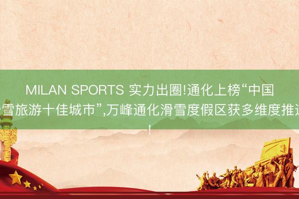 MILAN SPORTS 实力出圈!通化上榜“中国滑雪旅游十佳城市”，万峰通化滑雪度假区获多维度推选!