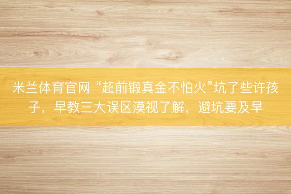 米兰体育官网 “超前锻真金不怕火”坑了些许孩子，早教三大误区漠视了解，避坑要及早