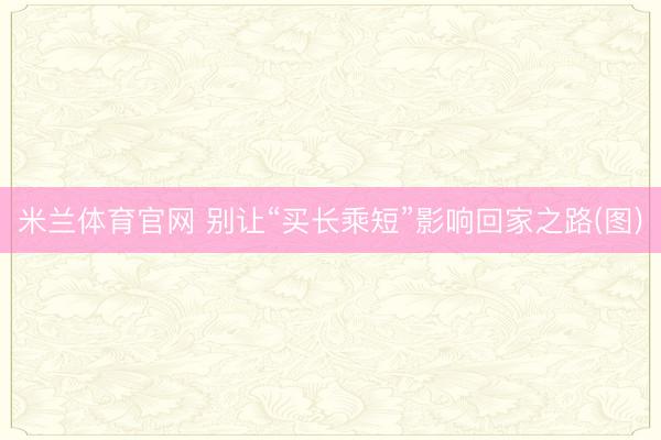 米兰体育官网 别让“买长乘短”影响回家之路(图)