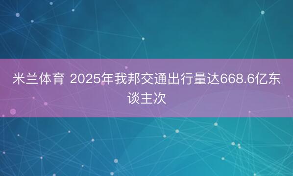 米兰体育 2025年我邦交通出行量达668.6亿东谈主次
