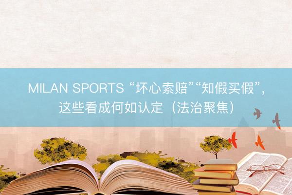 MILAN SPORTS “坏心索赔”“知假买假”，这些看成何如认定（法治聚焦）
