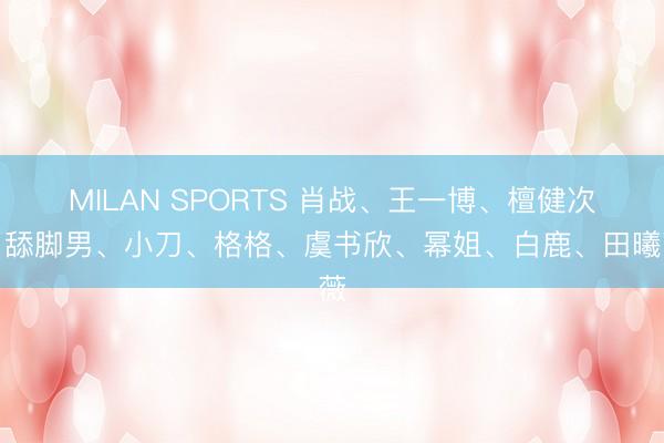 MILAN SPORTS 肖战、王一博、檀健次、舔脚男、小刀、格格、虞书欣、幂姐、白鹿、田曦薇