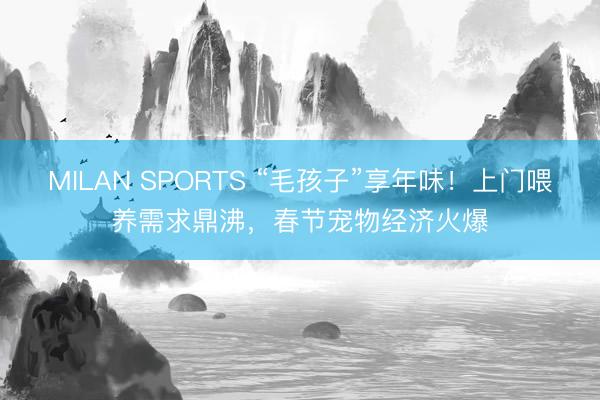 MILAN SPORTS “毛孩子”享年味！上门喂养需求鼎沸，春节宠物经济火爆