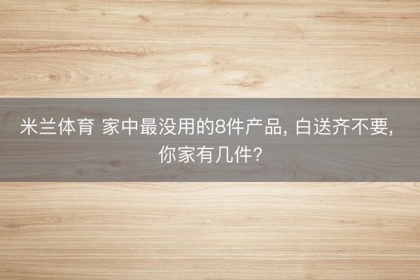 米兰体育 家中最没用的8件产品， 白送齐不要， 你家有几件?