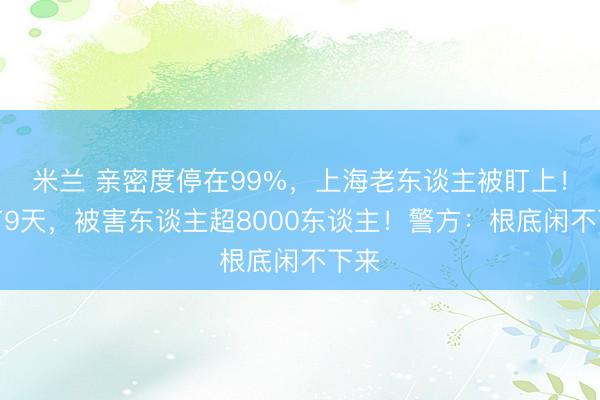 米兰 亲密度停在99%,上海老东谈主被盯上!春节9天,被害东谈主超8000东谈主!警方:根底闲不下来
