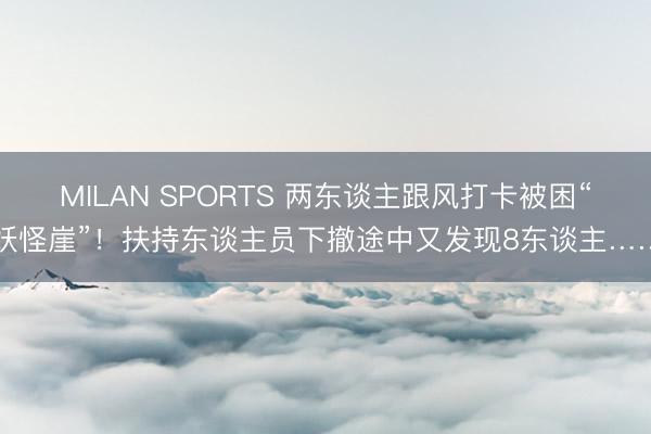 MILAN SPORTS 两东谈主跟风打卡被困“妖怪崖”！扶持东谈主员下撤途中又发现8东谈主……