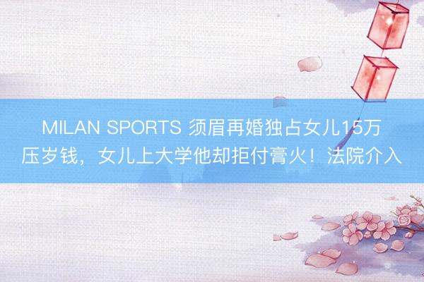 MILAN SPORTS 须眉再婚独占女儿15万压岁钱，女儿上大学他却拒付膏火！法院介入