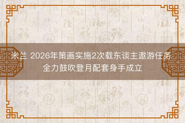 米兰 2026年策画实施2次载东谈主遨游任务 全力鼓吹登月配套身手成立