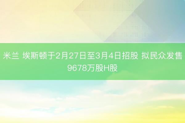 米兰 埃斯顿于2月27日至3月4日招股 拟民众发售9678万股H股