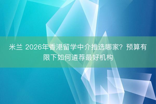 米兰 2026年香港留学中介推选哪家？预算有限下如何遴荐最好机构