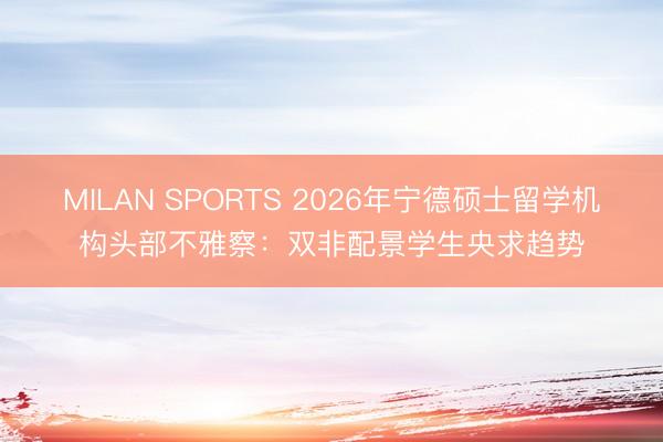 MILAN SPORTS 2026年宁德硕士留学机构头部不雅察:双非配景学生央求趋势