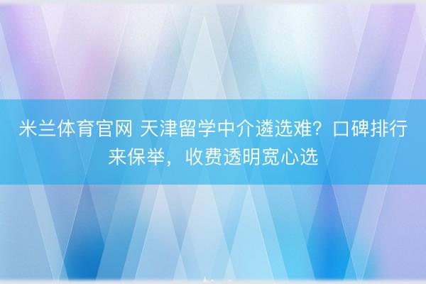 米兰体育官网 天津留学中介遴选难？口碑排行来保举，收费透明宽心选