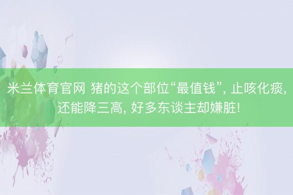 米兰体育官网 猪的这个部位“最值钱”, 止咳化痰, 还能降三高, 好多东谈主却嫌脏!