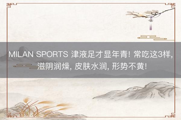 MILAN SPORTS 津液足才显年青! 常吃这3样, 滋阴润燥, 皮肤水润, 形势不黄!