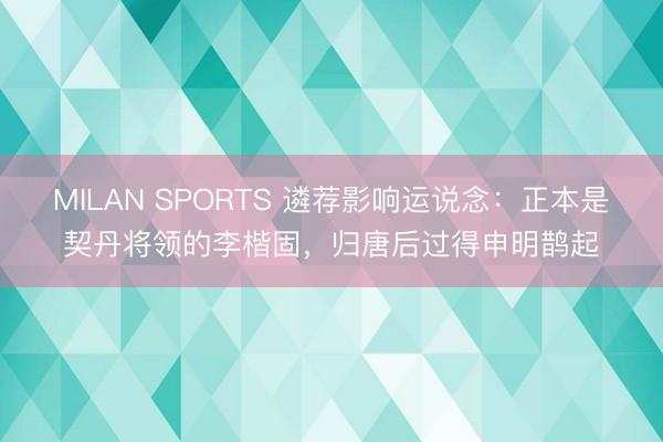 MILAN SPORTS 遴荐影响运说念:正本是契丹将领的李楷固,归唐后过得申明鹊起