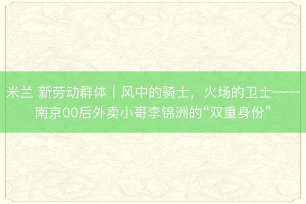 米兰 新劳动群体|风中的骑士,火场的卫士——南京00后外卖小哥李锦洲的“双重身份”