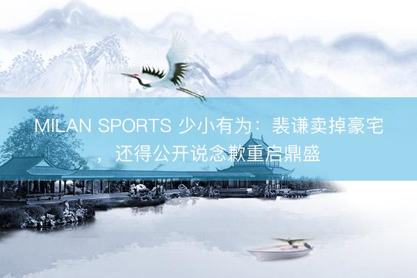 MILAN SPORTS 少小有为：裴谦卖掉豪宅，还得公开说念歉重启鼎盛