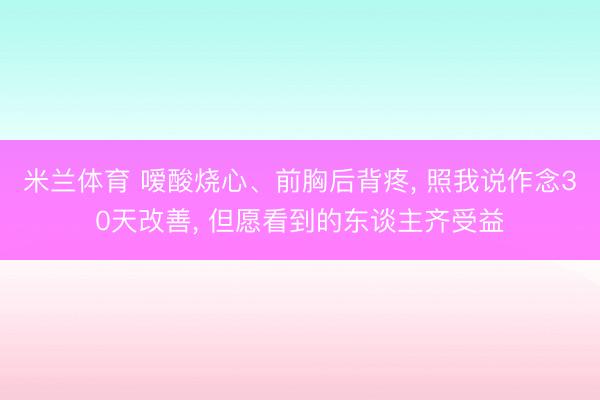 米兰体育 嗳酸烧心、前胸后背疼， 照我说作念30天改善， 但愿看到的东谈主齐受益