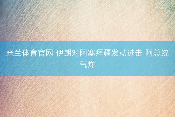 米兰体育官网 伊朗对阿塞拜疆发动进击 阿总统气炸