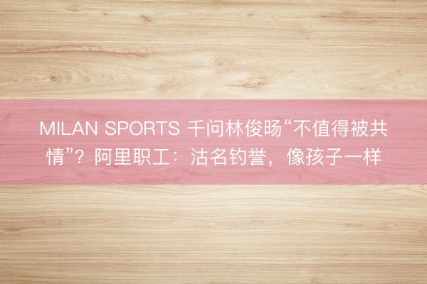 MILAN SPORTS 千问林俊旸“不值得被共情”？阿里职工：沽名钓誉，像孩子一样