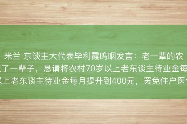 米兰 东谈主大代表毕利霞呜咽发言：老一辈的农民为农村校正发展奉献了一辈子，恳请将农村70岁以上老东谈主待业金每月提升到400元，罢免住户医保费