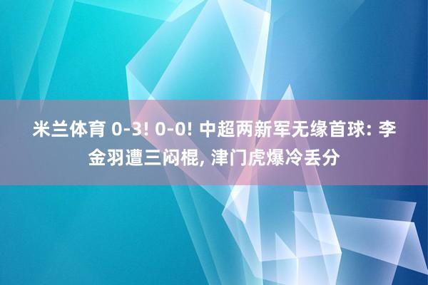 米兰体育 0-3! 0-0! 中超两新军无缘首球: 李金羽遭三闷棍， 津门虎爆冷丢分
