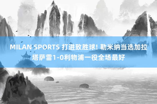 MILAN SPORTS 打进致胜球! 勒米纳当选加拉塔萨雷1-0利物浦一役全场最好