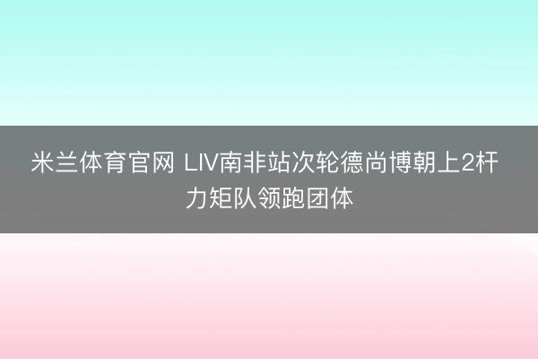 米兰体育官网 LIV南非站次轮德尚博朝上2杆 力矩队领跑团体