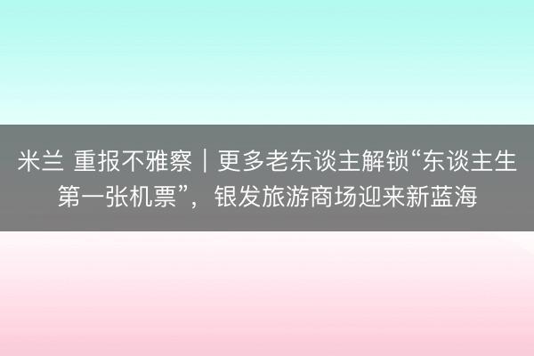 米兰 重报不雅察｜更多老东谈主解锁“东谈主生第一张机票”，银发旅游商场迎来新蓝海