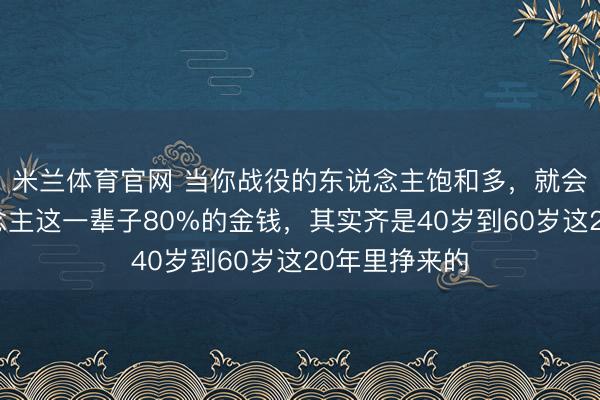 米兰体育官网 当你战役的东说念主饱和多，就会发现：东说念主这一辈子80%的金钱，其实齐是40岁到60岁这20年里挣来的