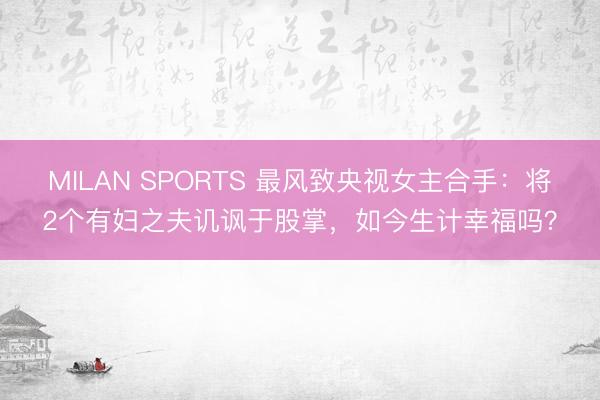 MILAN SPORTS 最风致央视女主合手：将2个有妇之夫讥讽于股掌，如今生计幸福吗？