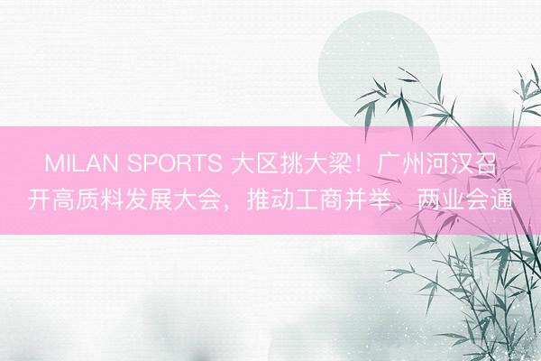 MILAN SPORTS 大区挑大梁!广州河汉召开高质料发展大会,推动工商并举、两业会通