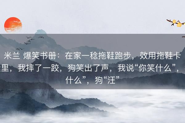 米兰 爆笑书册:在家一稔拖鞋跑步,效用拖鞋卡在门缝里,我摔了一跤,狗笑出了声,我说“你笑什么”,狗“汪”