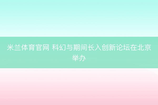 米兰体育官网 科幻与期间长入创新论坛在北京举办